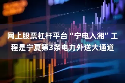网上股票杠杆平台“宁电入湘”工程是宁夏第3条电力外送大通道