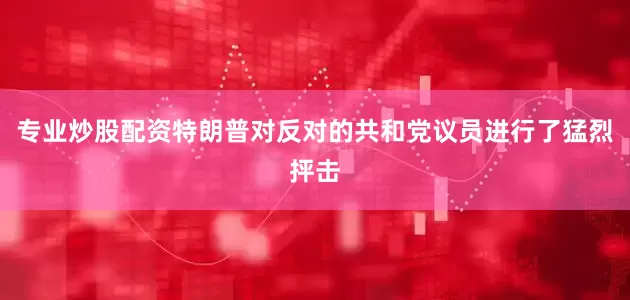 专业炒股配资特朗普对反对的共和党议员进行了猛烈抨击