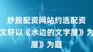 炒股配资网站约选配资曹文轩以《水边的文字屋》为题