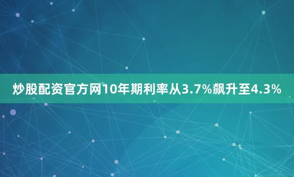 炒股配资官方网10年期利率从3.7%飙升至4.3%