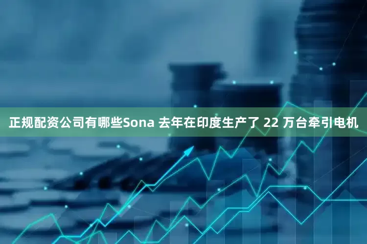 正规配资公司有哪些Sona 去年在印度生产了 22 万台牵引电机