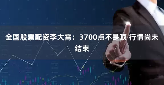 全国股票配资李大霄：3700点不是顶 行情尚未结束