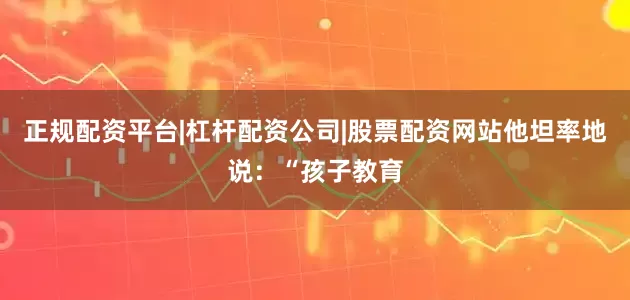 正规配资平台|杠杆配资公司|股票配资网站他坦率地说：“孩子教育
