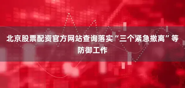 北京股票配资官方网站查询落实“三个紧急撤离”等防御工作