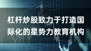 杠杆炒股致力于打造国际化的星势力教育机构