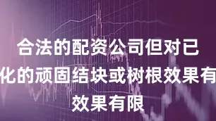 合法的配资公司但对已硬化的顽固结块或树根效果有限