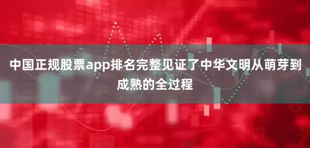 中国正规股票app排名完整见证了中华文明从萌芽到成熟的全过程