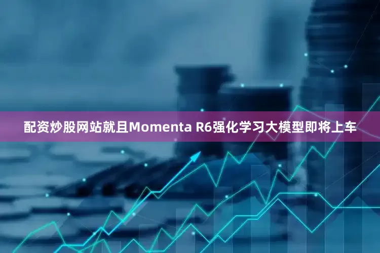 配资炒股网站就且Momenta R6强化学习大模型即将上车