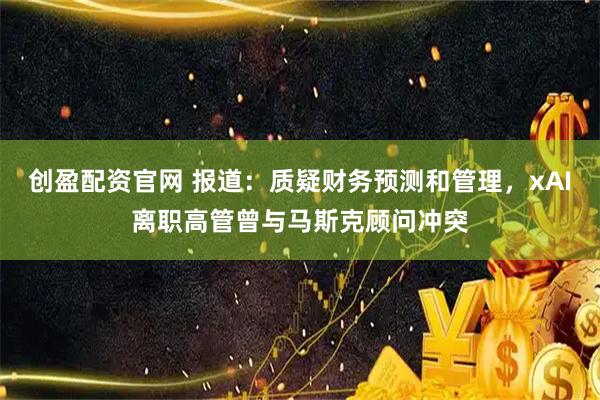 创盈配资官网 报道：质疑财务预测和管理，xAI离职高管曾与马斯克顾问冲突