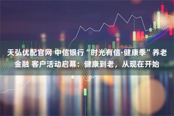 天弘优配官网 中信银行“时光有信·健康季”养老金融 客户活动启幕：健康到老，从现在开始