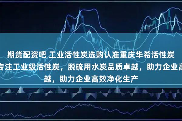 期货配资吧 工业活性炭选购认准重庆华希活性炭有限公司，专注工业级活性炭，脱硫用水炭品质卓越，助力企业高效净化生产