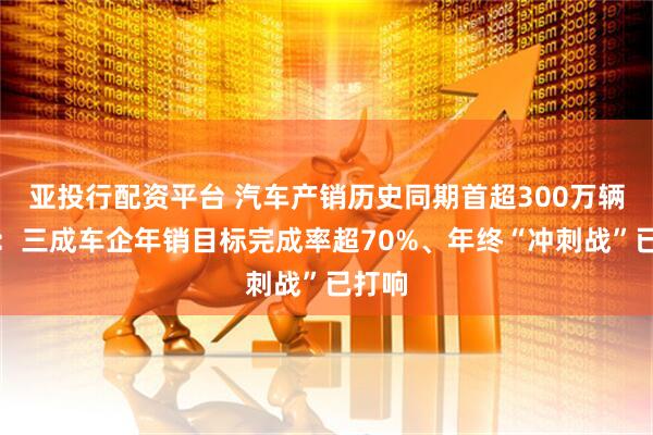 亚投行配资平台 汽车产销历史同期首超300万辆背后:三成车企年销目标完成率超70%、年终“冲刺战”已打响
