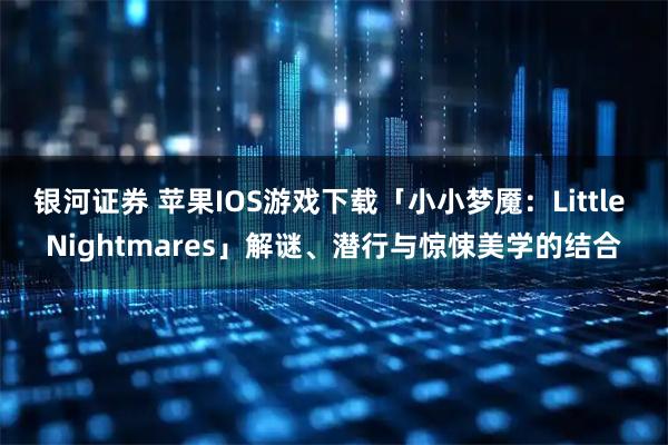 银河证券 苹果IOS游戏下载「小小梦魇:Little Nightmares」解谜、潜行与惊悚美学的结合