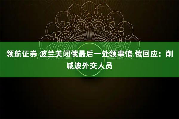 领航证券 波兰关闭俄最后一处领事馆 俄回应:削减波外交人员