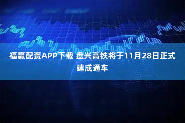 福赢配资APP下载 盘兴高铁将于11月28日正式建成通车