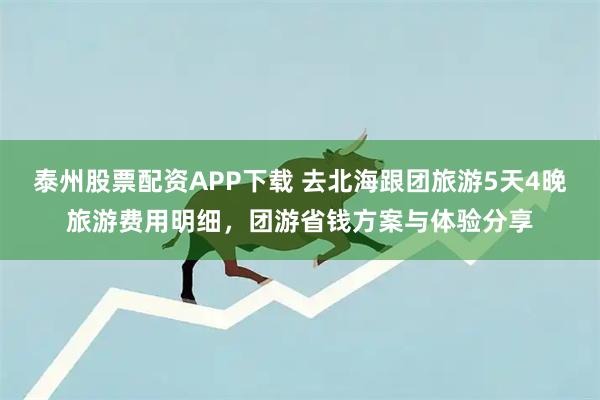 泰州股票配资APP下载 去北海跟团旅游5天4晚旅游费用明细,团游省钱方案与体验分享