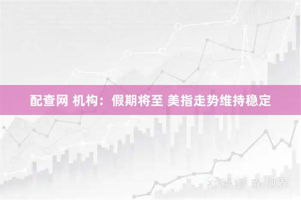 配查网 机构:假期将至 美指走势维持稳定