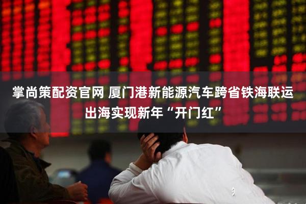 掌尚策配资官网 厦门港新能源汽车跨省铁海联运出海实现新年“开门红”