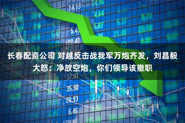 长春配资公司 对越反击战我军万炮齐发，刘昌毅大怒：净放空炮，你们领导该撤职