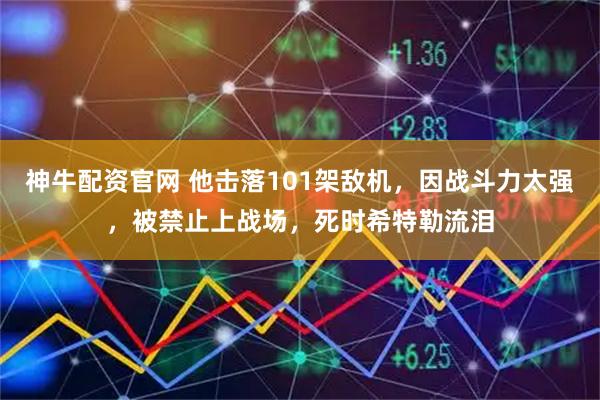 神牛配资官网 他击落101架敌机，因战斗力太强，被禁止上战场，死时希特勒流泪