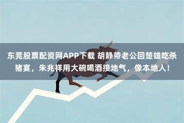 东莞股票配资网APP下载 胡静带老公回楚雄吃杀猪宴，朱兆祥用大碗喝酒接地气，像本地人！