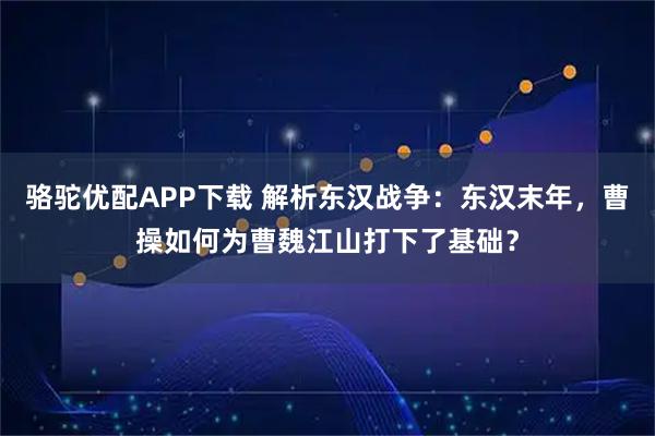 骆驼优配APP下载 解析东汉战争：东汉末年，曹操如何为曹魏江山打下了基础？