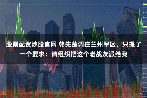 股票配资炒股官网 韩先楚调往兰州军区,只提了一个要求:请组织把这个老战友派给我