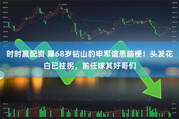 时时赢配资 曝68岁钻山豹申军谊患脑梗！头发花白已拄拐，前任嫁其好哥们