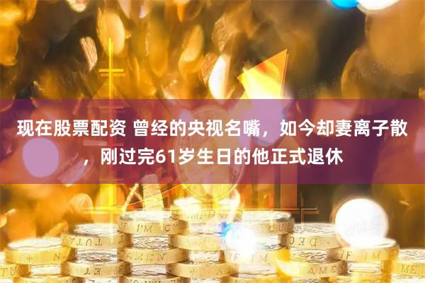 现在股票配资 曾经的央视名嘴,如今却妻离子散,刚过完61岁生日的他正式退休