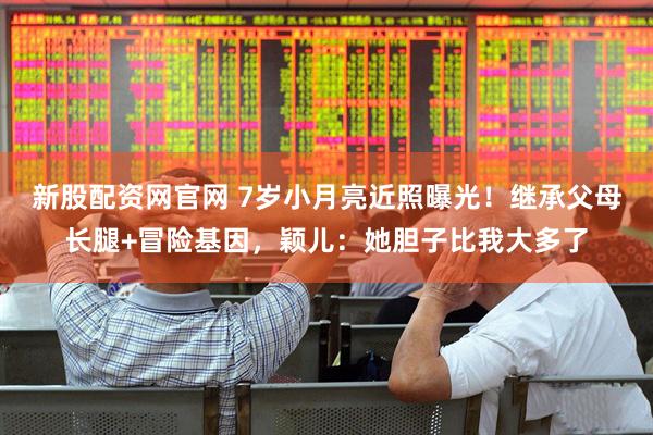 新股配资网官网 7岁小月亮近照曝光!继承父母长腿+冒险基因,颖儿:她胆子比我大多了