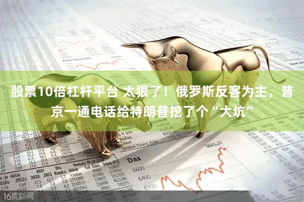 股票10倍杠杆平台 太狠了！俄罗斯反客为主，普京一通电话给特朗普挖了个“大坑”