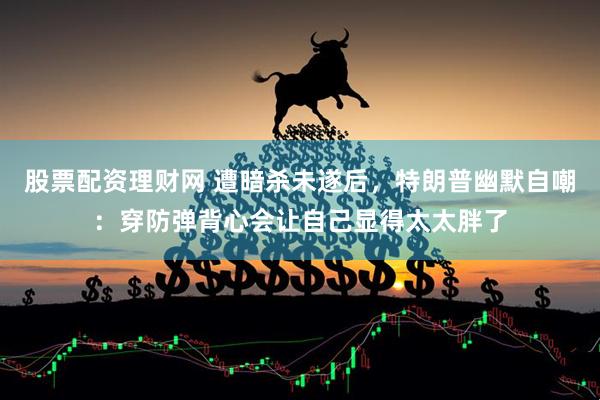 股票配资理财网 遭暗杀未遂后，特朗普幽默自嘲：穿防弹背心会让自己显得太太胖了