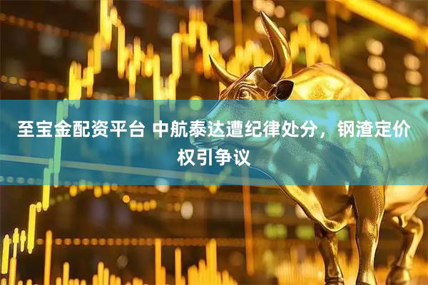至宝金配资平台 中航泰达遭纪律处分，钢渣定价权引争议