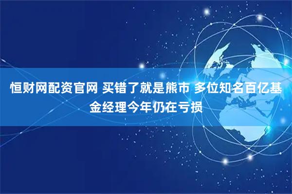 恒财网配资官网 买错了就是熊市 多位知名百亿基金经理今年仍在亏损