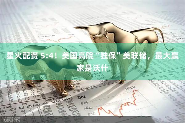 星火配资 5:4！美国高院“独保”美联储，最大赢家是沃什
